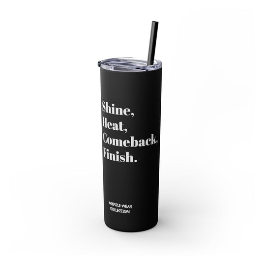 Shine, Heat, Comeback, Finish. Skinny Tumbler with Straw 20oz