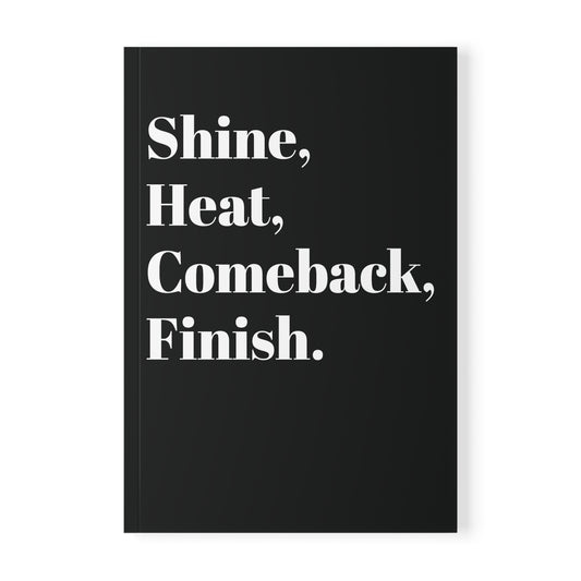 Shine, Heat, Comeback, Finish. Black Softcover Notebook